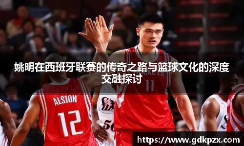 姚明在西班牙联赛的传奇之路与篮球文化的深度交融探讨