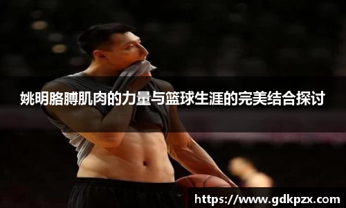 姚明胳膊肌肉的力量与篮球生涯的完美结合探讨