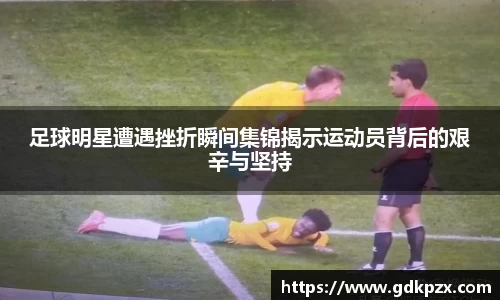 足球明星遭遇挫折瞬间集锦揭示运动员背后的艰辛与坚持