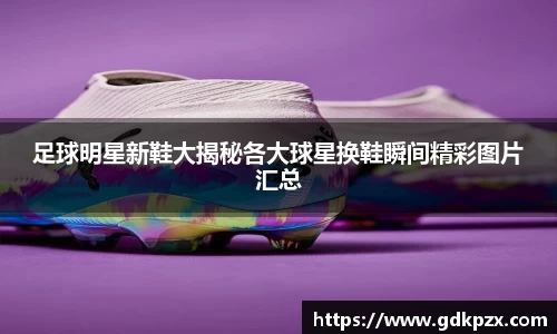 足球明星新鞋大揭秘各大球星换鞋瞬间精彩图片汇总